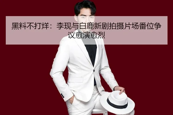 黑料不打烊：李现与白鹿新剧拍摄片场番位争议愈演愈烈
